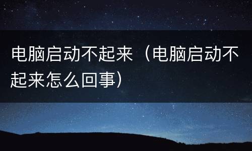 电脑启动不起来（电脑启动不起来怎么回事）