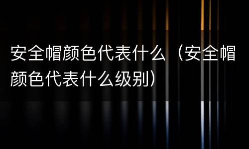 安全帽颜色代表什么（安全帽颜色代表什么级别）