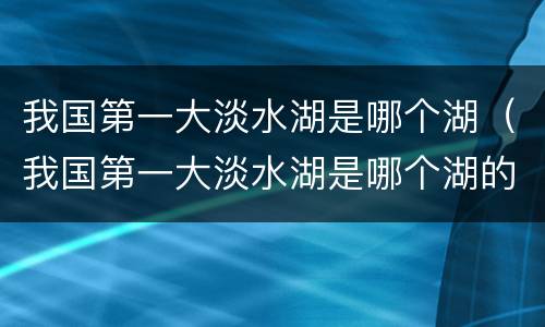 我国第一大淡水湖是哪个湖（我国第一大淡水湖是哪个湖的别称）