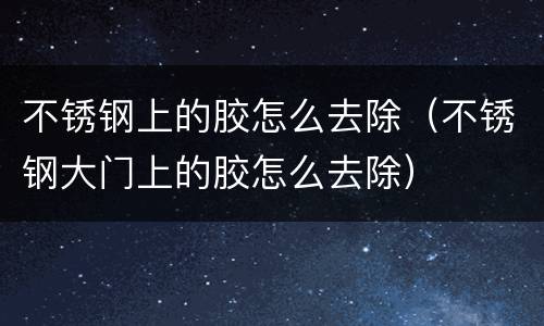 不锈钢上的胶怎么去除（不锈钢大门上的胶怎么去除）