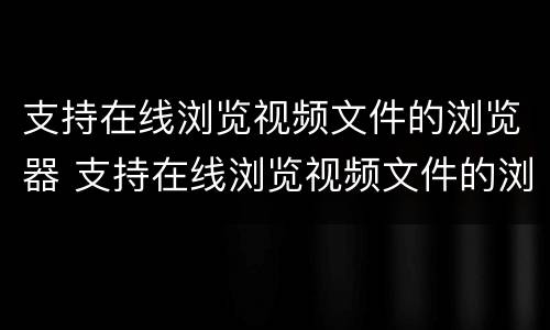 支持在线浏览视频文件的浏览器 支持在线浏览视频文件的浏览器有哪些