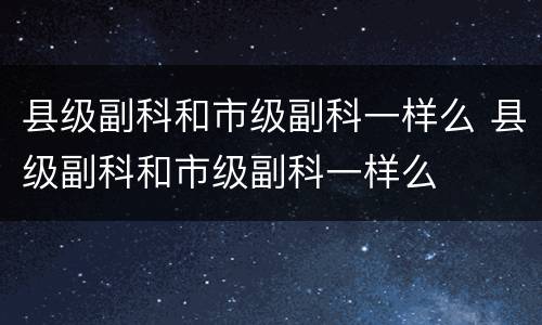 县级副科和市级副科一样么 县级副科和市级副科一样么