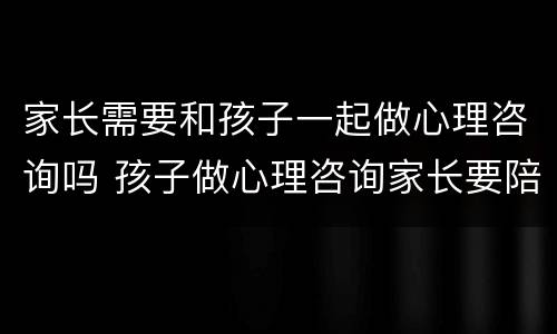 家长需要和孩子一起做心理咨询吗 孩子做心理咨询家长要陪同吗