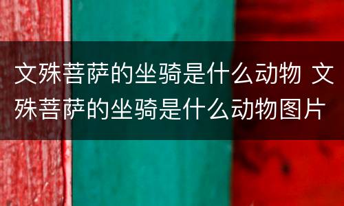 文殊菩萨的坐骑是什么动物 文殊菩萨的坐骑是什么动物图片