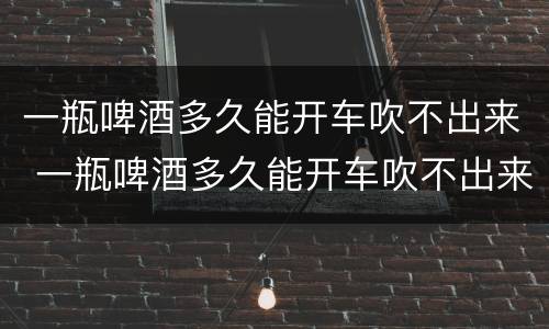 一瓶啤酒多久能开车吹不出来 一瓶啤酒多久能开车吹不出来 新闻