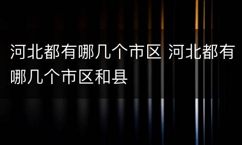 河北都有哪几个市区 河北都有哪几个市区和县