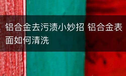 铝合金去污渍小妙招 铝合金表面如何清洗