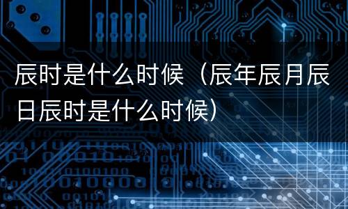 辰时是什么时候（辰年辰月辰日辰时是什么时候）
