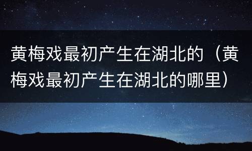 黄梅戏最初产生在湖北的（黄梅戏最初产生在湖北的哪里）