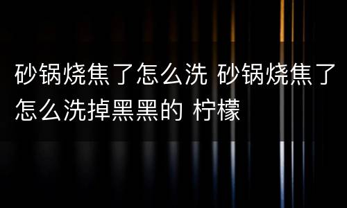 砂锅烧焦了怎么洗 砂锅烧焦了怎么洗掉黑黑的 柠檬