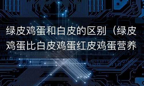 绿皮鸡蛋和白皮的区别（绿皮鸡蛋比白皮鸡蛋红皮鸡蛋营养价值更高吗）