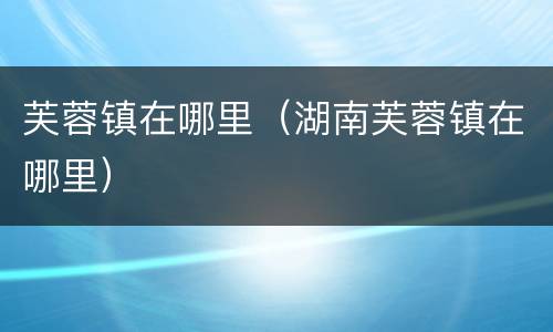 芙蓉镇在哪里（湖南芙蓉镇在哪里）