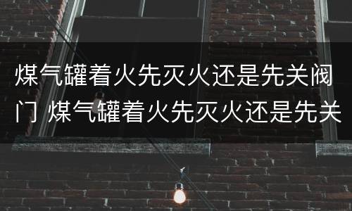 煤气罐着火先灭火还是先关阀门 煤气罐着火先灭火还是先关阀门据此下列说法正确的是