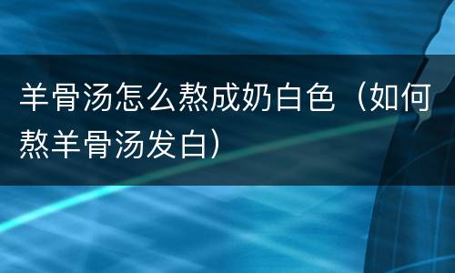 羊骨汤怎么熬成奶白色（如何熬羊骨汤发白）