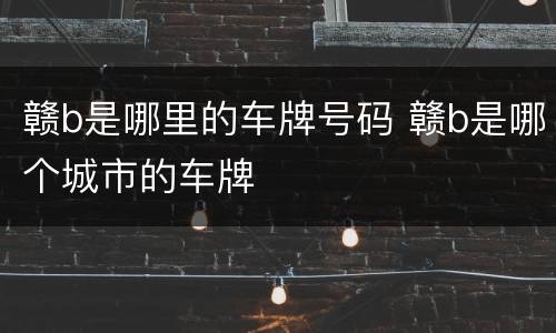 赣b是哪里的车牌号码 赣b是哪个城市的车牌