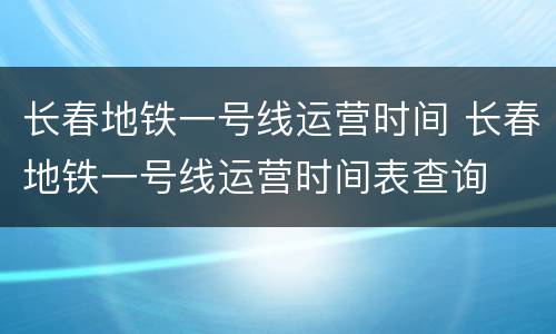 长春地铁一号线运营时间 长春地铁一号线运营时间表查询
