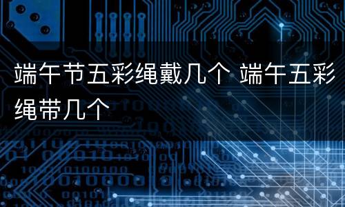 端午节五彩绳戴几个 端午五彩绳带几个