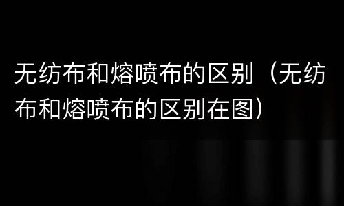 无纺布和熔喷布的区别（无纺布和熔喷布的区别在图）