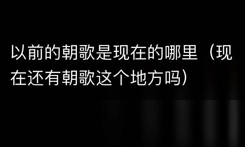 以前的朝歌是现在的哪里（现在还有朝歌这个地方吗）