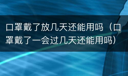 口罩戴了放几天还能用吗（口罩戴了一会过几天还能用吗）
