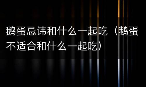鹅蛋忌讳和什么一起吃（鹅蛋不适合和什么一起吃）