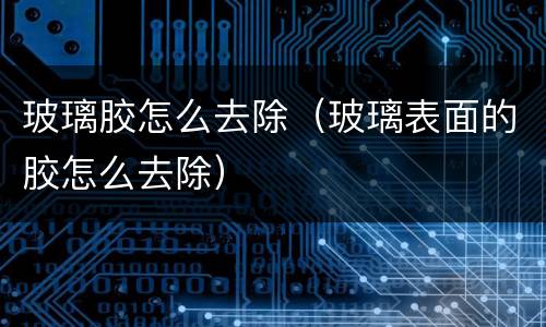 玻璃胶怎么去除（玻璃表面的胶怎么去除）