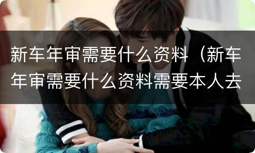 新车年审需要什么资料（新车年审需要什么资料需要本人去吗）