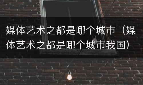 媒体艺术之都是哪个城市（媒体艺术之都是哪个城市我国）