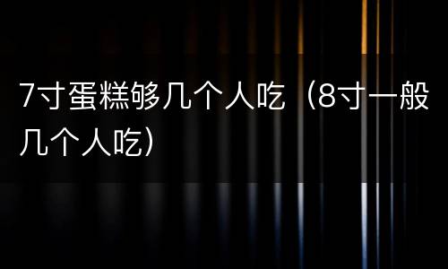 7寸蛋糕够几个人吃（8寸一般几个人吃）
