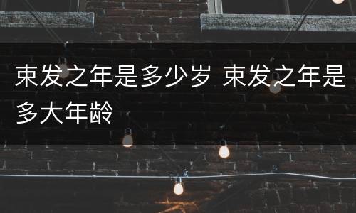 束发之年是多少岁 束发之年是多大年龄