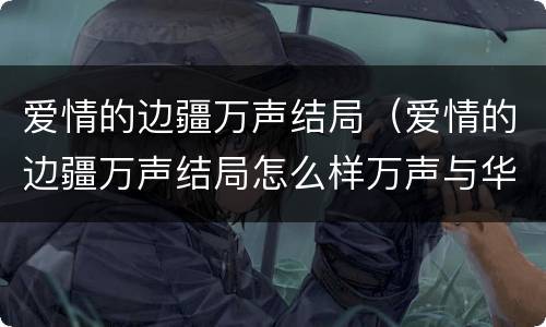 爱情的边疆万声结局（爱情的边疆万声结局怎么样万声与华敏结婚了吗?）