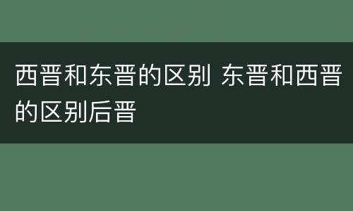 西晋和东晋的区别 东晋和西晋的区别后晋