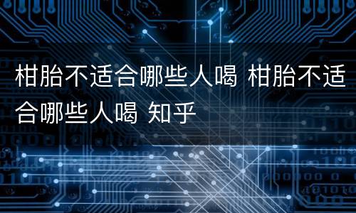 柑胎不适合哪些人喝 柑胎不适合哪些人喝 知乎