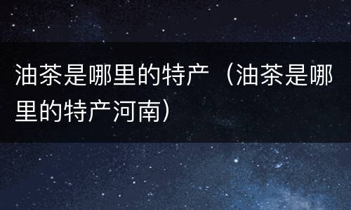 油茶是哪里的特产（油茶是哪里的特产河南）