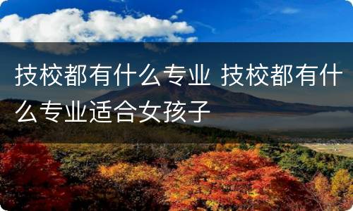 技校都有什么专业 技校都有什么专业适合女孩子