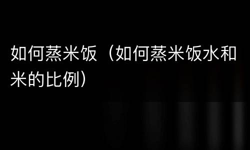 如何蒸米饭（如何蒸米饭水和米的比例）