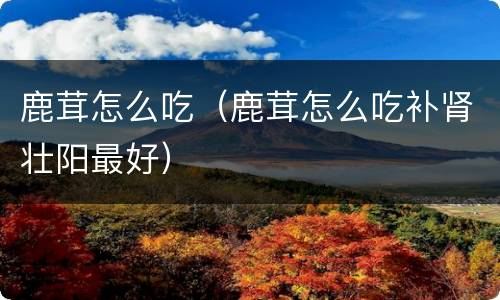 鹿茸怎么吃（鹿茸怎么吃补肾壮阳最好）