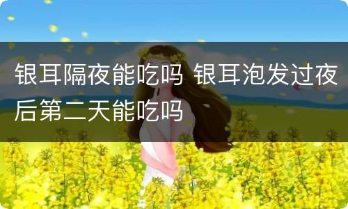 银耳隔夜能吃吗 银耳泡发过夜后第二天能吃吗
