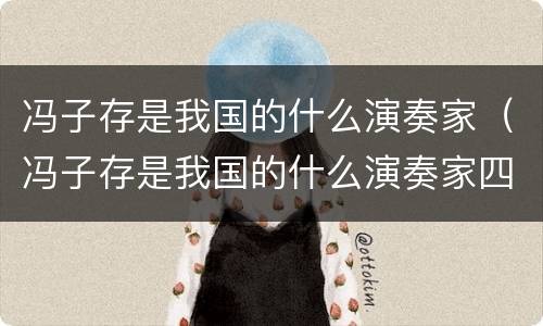 冯子存是我国的什么演奏家（冯子存是我国的什么演奏家四个现代化）