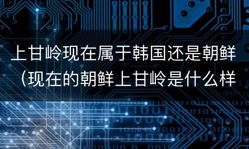 上甘岭现在属于韩国还是朝鲜（现在的朝鲜上甘岭是什么样子）