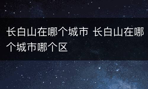 长白山在哪个城市 长白山在哪个城市哪个区