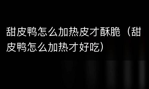 甜皮鸭怎么加热皮才酥脆（甜皮鸭怎么加热才好吃）
