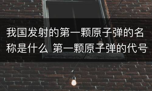 我国发射的第一颗原子弹的名称是什么 第一颗原子弹的代号是什么