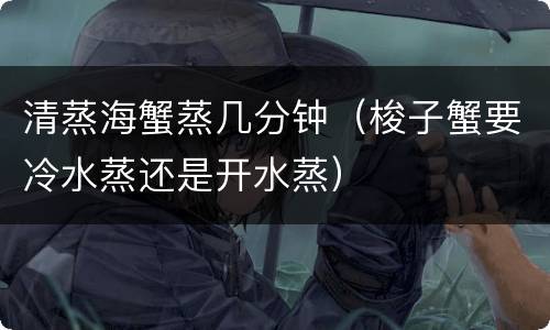清蒸海蟹蒸几分钟（梭子蟹要冷水蒸还是开水蒸）
