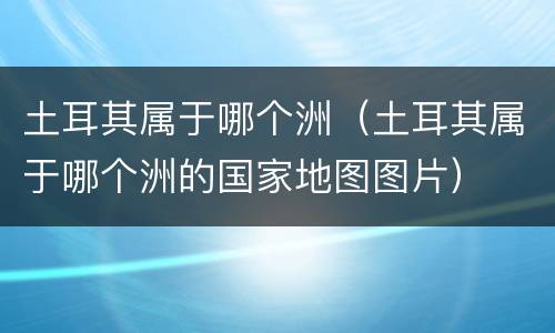 土耳其属于哪个洲（土耳其属于哪个洲的国家地图图片）