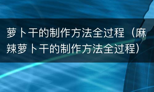 萝卜干的制作方法全过程（麻辣萝卜干的制作方法全过程）