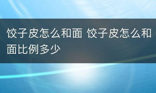 饺子皮怎么和面 饺子皮怎么和面比例多少