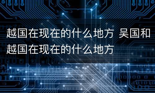越国在现在的什么地方 吴国和越国在现在的什么地方