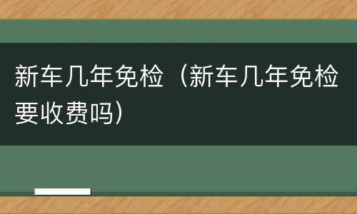 新车几年免检（新车几年免检要收费吗）