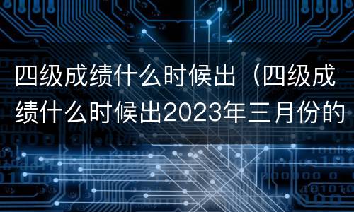 四级成绩什么时候出（四级成绩什么时候出2023年三月份的）